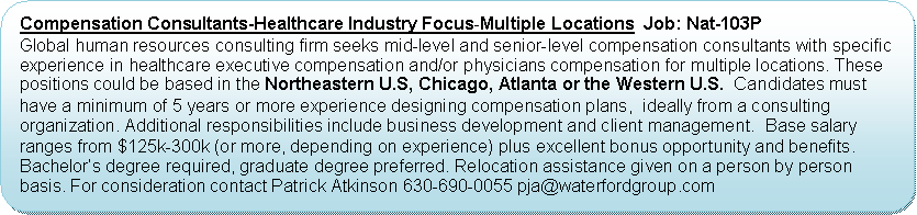 Flowchart: Alternate Process: Compensation Consultants-Healthcare Industry Focus-Multiple Locations  Job: Nat-103PGlobal human resources consulting firm seeks mid-level and senior-level compensation consultants with specific experience in healthcare executive compensation and/or physicians compensation for multiple locations. These positions could be based in the Northeastern U.S, Chicago, Atlanta or the Western U.S.  Candidates must have a minimum of 5 years or more experience designing compensation plans,  ideally from a consulting organization. Additional responsibilities include business development and client management.  Base salary ranges from $125k-300k (or more, depending on experience) plus excellent bonus opportunity and benefits. Bachelors degree required, graduate degree preferred. Relocation assistance given on a person by person basis. For consideration contact Patrick Atkinson 630-690-0055 pja@waterfordgroup.com