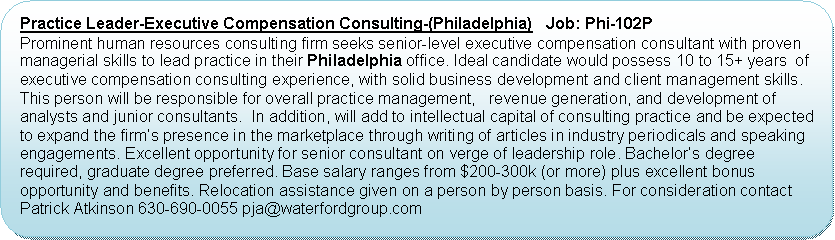 Flowchart: Alternate Process: Practice Leader-Executive Compensation Consulting-(Philadelphia)   Job: Phi-102PProminent human resources consulting firm seeks senior-level executive compensation consultant with proven managerial skills to lead practice in their Philadelphia office. Ideal candidate would possess 10 to 15+ years  of executive compensation consulting experience, with solid business development and client management skills. This person will be responsible for overall practice management,   revenue generation, and development of analysts and junior consultants.  In addition, will add to intellectual capital of consulting practice and be expected to expand the firms presence in the marketplace through writing of articles in industry periodicals and speaking engagements. Excellent opportunity for senior consultant on verge of leadership role. Bachelors degree required, graduate degree preferred. Base salary ranges from $200-300k (or more) plus excellent bonus opportunity and benefits. Relocation assistance given on a person by person basis. For consideration contact Patrick Atkinson 630-690-0055 pja@waterfordgroup.com