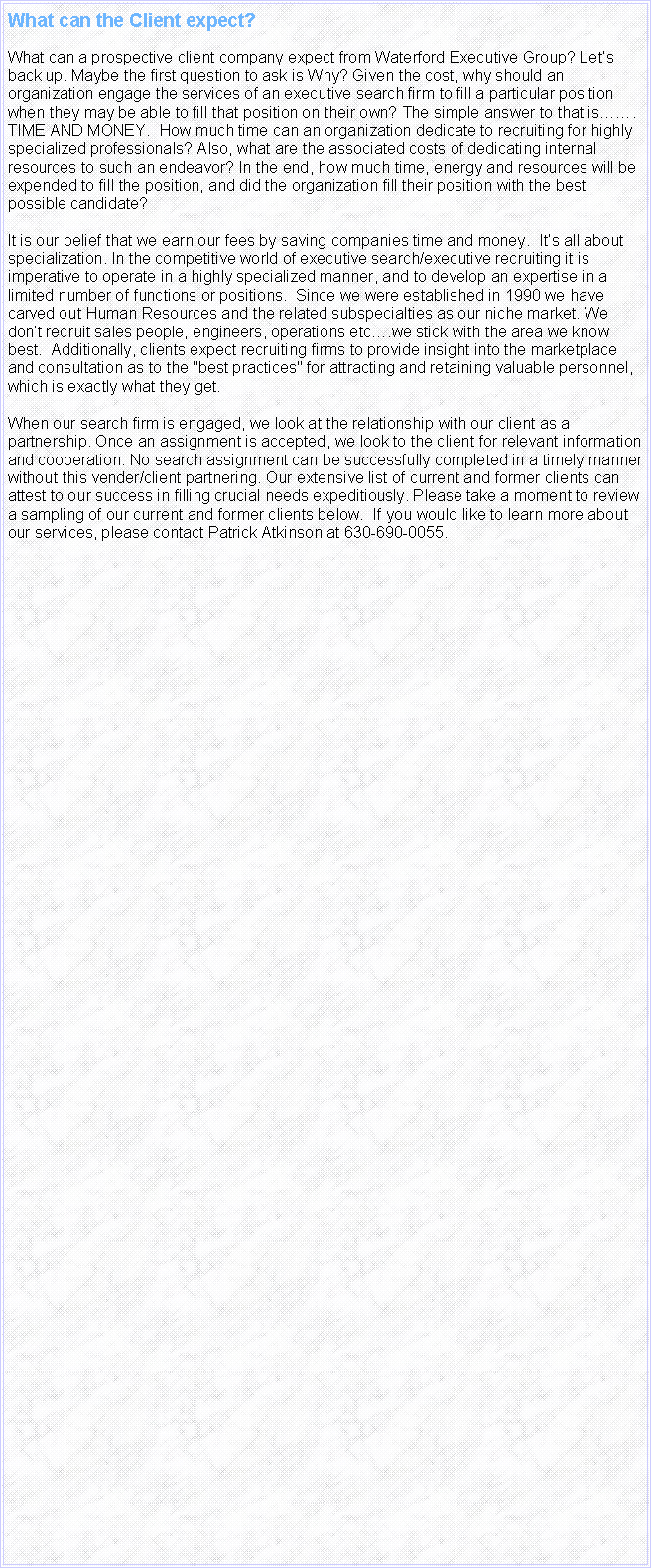 Text Box: What can the Client expect? What can a prospective client company expect from Waterford Executive Group? Lets back up. Maybe the first question to ask is Why? Given the cost, why should an organization engage the services of an executive search firm to fill a particular position when they may be able to fill that position on their own? The simple answer to that is. TIME AND MONEY.  How much time can an organization dedicate to recruiting for highly specialized professionals? Also, what are the associated costs of dedicating internal resources to such an endeavor? In the end, how much time, energy and resources will be expended to fill the position, and did the organization fill their position with the best possible candidate? It is our belief that we earn our fees by saving companies time and money.  Its all about specialization. In the competitive world of executive search/executive recruiting it is imperative to operate in a highly specialized manner, and to develop an expertise in a limited number of functions or positions.  Since we were established in 1990 we have carved out Human Resources and the related subspecialties as our niche market. We dont recruit sales people, engineers, operations etc.we stick with the area we know best.  Additionally, clients expect recruiting firms to provide insight into the marketplace and consultation as to the "best practices" for attracting and retaining valuable personnel, which is exactly what they get.When our search firm is engaged, we look at the relationship with our client as a partnership. Once an assignment is accepted, we look to the client for relevant information and cooperation. No search assignment can be successfully completed in a timely manner without this vender/client partnering. Our extensive list of current and former clients can attest to our success in filling crucial needs expeditiously. Please take a moment to review a sampling of our current and former clients below.  If you would like to learn more about our services, please contact Patrick Atkinson at 630-690-0055. 
