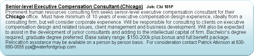 Flowchart: Alternate Process: Senior-level Executive Compensation Consultant-(Chicago)   Job: Chi 101PProminent human resources consulting firm seeks senior-level executive compensation consultant for their Chicago office.  Must have minimum of 10 years of executive compensation design experience, ideally from a consulting firm, but will consider corporate experience. Will be responsible for consulting to clients on executive compensation design and related issues, client management and business development. Will also be expected to assist in the development of junior consultants and adding to the intellectual capital of firm. Bachelors degree required, graduate degree preferred. Base salary range: $150-200k plus bonus and full benefit package.  Relocation assistance may be available on a person by person basis.  For consideration contact Patrick Atkinson at 630-690-0055 pja@waterfordgroup.com