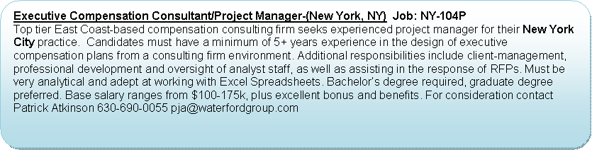Flowchart: Alternate Process: Executive Compensation Consultant/Project Manager-(New York, NY)  Job: NY-104P   Top tier East Coast-based compensation consulting firm seeks experienced project manager for their New York City practice.  Candidates must have a minimum of 5+ years experience in the design of executive compensation plans from a consulting firm environment. Additional responsibilities include client-management,  professional development and oversight of analyst staff, as well as assisting in the response of RFPs. Must be very analytical and adept at working with Excel Spreadsheets. Bachelors degree required, graduate degree preferred. Base salary ranges from $100-175k, plus excellent bonus and benefits. For consideration contact Patrick Atkinson 630-690-0055 pja@waterfordgroup.com